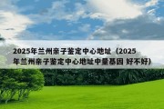 2025年兰州亲子鉴定中心地址（2025年兰州亲子鉴定中心地址中量基因 好不好）