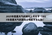 2025年稳重大气的建筑公司名字（2025年稳重大气的建筑公司名字怎么取）
