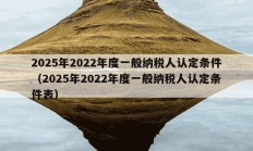 2025年2022年度一般纳税人认定条件（2025年2022年度一般纳税人认定条件表）